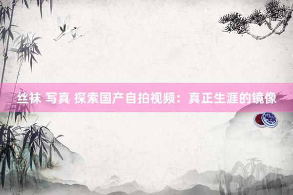 丝袜 写真 探索国产自拍视频：真正生涯的镜像