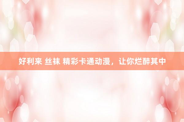 好利来 丝袜 精彩卡通动漫，让你烂醉其中