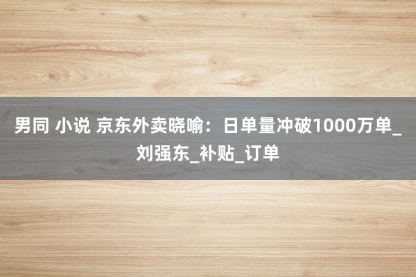 男同 小说 京东外卖晓喻：日单量冲破1000万单_刘强东_补贴_订单