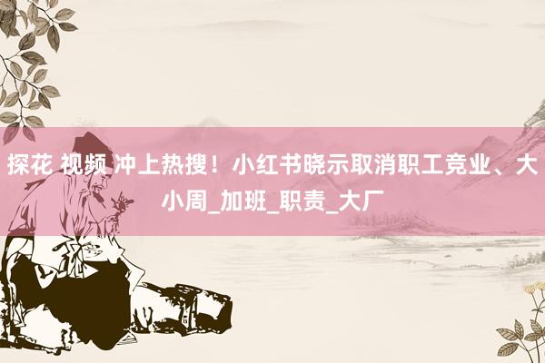 探花 视频 冲上热搜！小红书晓示取消职工竞业、大小周_加班_职责_大厂