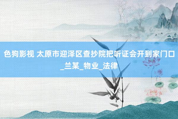 色狗影视 太原市迎泽区查抄院把听证会开到家门口_兰某_物业_法律