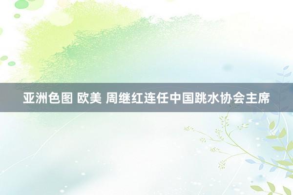 亚洲色图 欧美 周继红连任中国跳水协会主席