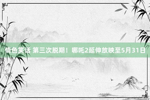 情色笑话 第三次脱期！哪吒2延伸放映至5月31日