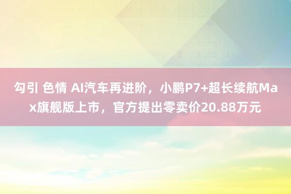勾引 色情 AI汽车再进阶，小鹏P7+超长续航Max旗舰版上市，官方提出零卖价20.88万元