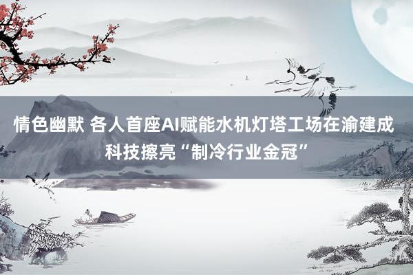 情色幽默 各人首座AI赋能水机灯塔工场在渝建成 科技擦亮“制冷行业金冠”