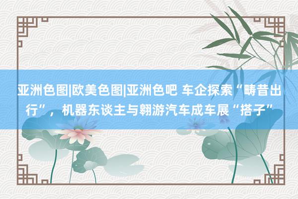 亚洲色图|欧美色图|亚洲色吧 车企探索“畴昔出行”，机器东谈主与翱游汽车成车展“搭子”