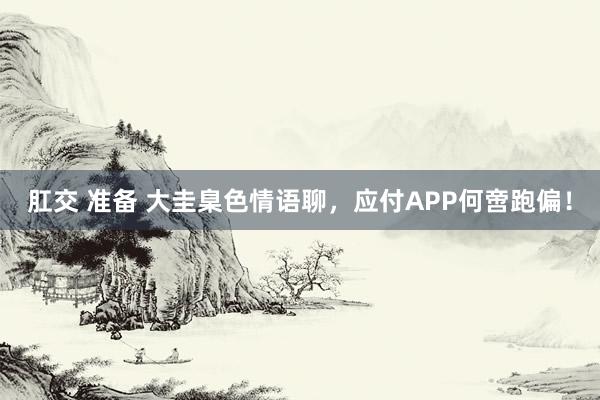 肛交 准备 大圭臬色情语聊，应付APP何啻跑偏！