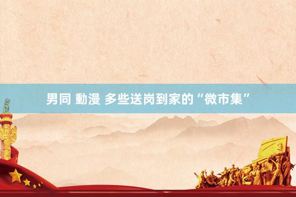 男同 動漫 多些送岗到家的“微市集”