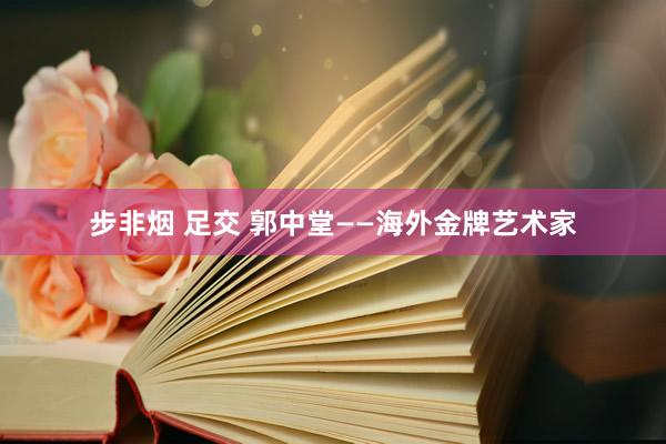 步非烟 足交 郭中堂——海外金牌艺术家