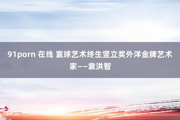 91porn 在线 寰球艺术终生竖立奖外洋金牌艺术家——袁洪智