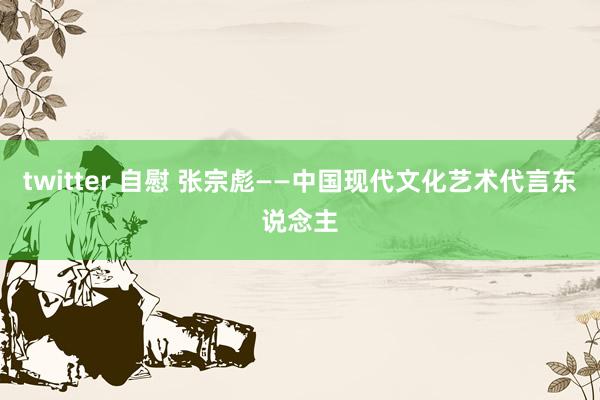 twitter 自慰 张宗彪——中国现代文化艺术代言东说念主