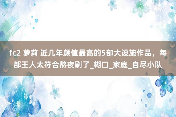 fc2 萝莉 近几年颜值最高的5部大设施作品，每部王人太符合熬夜刷了_糊口_家庭_自尽小队