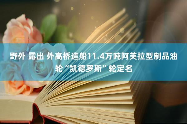 野外 露出 外高桥造船11.4万吨阿芙拉型制品油轮“凯德罗斯”轮定名