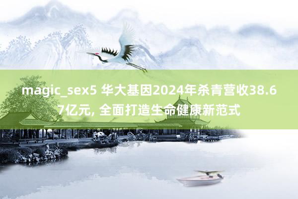 magic_sex5 华大基因2024年杀青营收38.67亿元， 全面打造生命健康新范式