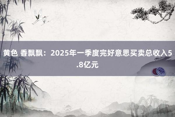 黄色 香飘飘：2025年一季度完好意思买卖总收入5.8亿元