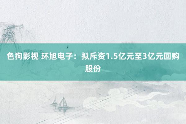 色狗影视 环旭电子：拟斥资1.5亿元至3亿元回购股份