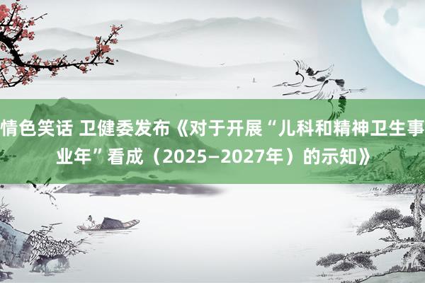 情色笑话 卫健委发布《对于开展“儿科和精神卫生事业年”看成（2025—2027年）的示知》