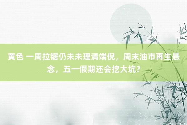黄色 一周拉锯仍未未理清端倪，周末油市再生悬念，五一假期还会挖大坑？