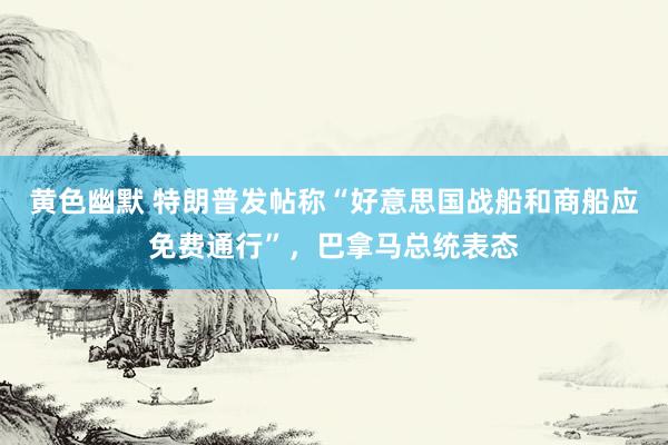 黄色幽默 特朗普发帖称“好意思国战船和商船应免费通行”，巴拿马总统表态