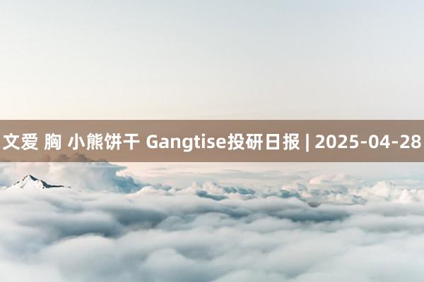 文爱 胸 小熊饼干 Gangtise投研日报 | 2025-04-28
