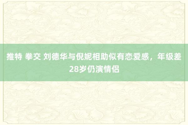 推特 拳交 刘德华与倪妮相助似有恋爱感，年级差28岁仍演情侣