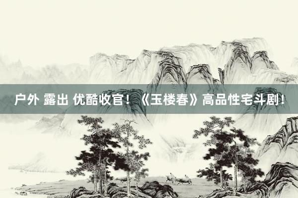 户外 露出 优酷收官！《玉楼春》高品性宅斗剧！