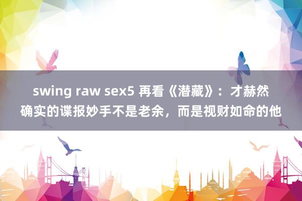 swing raw sex5 再看《潜藏》：才赫然确实的谍报妙手不是老余，而是视财如命的他