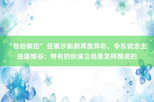 “自拍偷拍” 任素汐新剧再放异彩，令东说念主进退维谷：特有的扮演立场是怎样酿成的