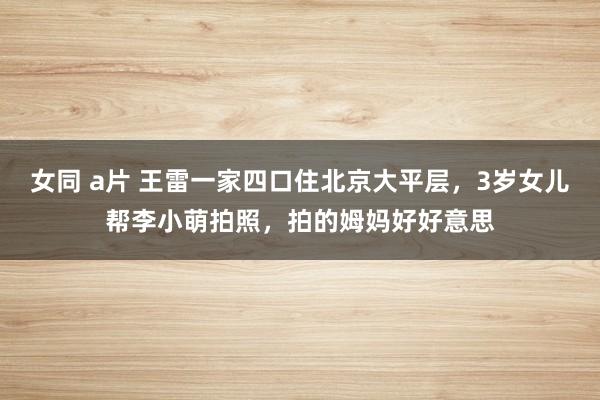女同 a片 王雷一家四口住北京大平层，3岁女儿帮李小萌拍照，拍的姆妈好好意思