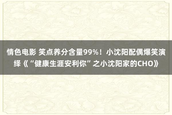 情色电影 笑点养分含量99%！小沈阳配偶爆笑演绎《“健康生涯安利你”之小沈阳家的CHO》