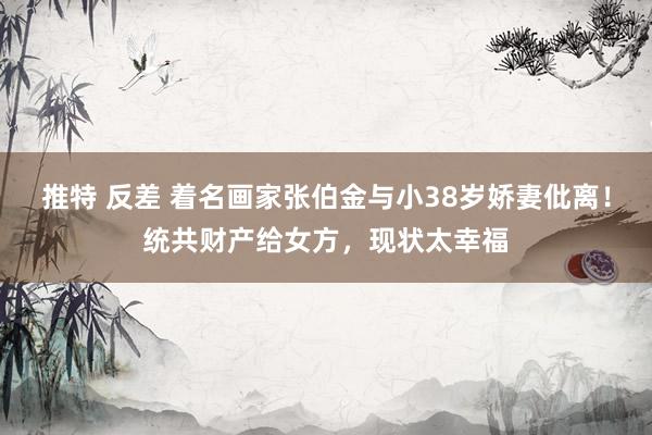 推特 反差 着名画家张伯金与小38岁娇妻仳离！统共财产给女方，现状太幸福