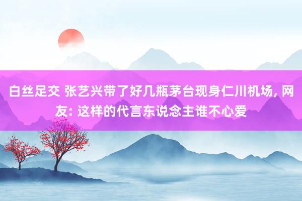 白丝足交 张艺兴带了好几瓶茅台现身仁川机场， 网友: 这样的代言东说念主谁不心爱