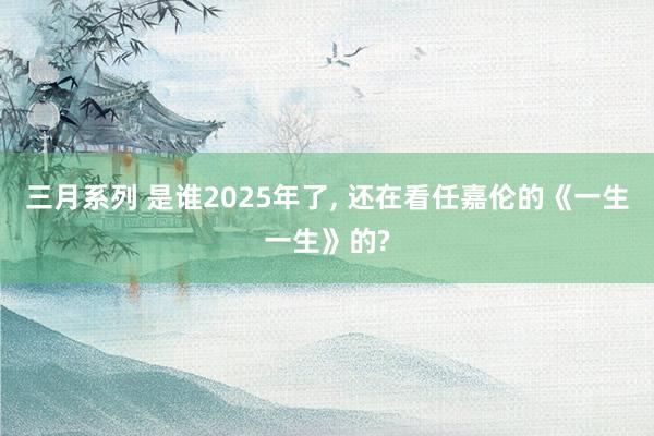 三月系列 是谁2025年了， 还在看任嘉伦的《一生一生》的?