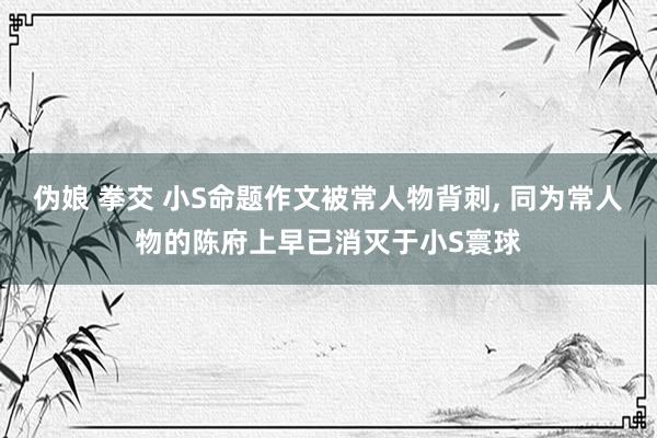 伪娘 拳交 小S命题作文被常人物背刺， 同为常人物的陈府上早已消灭于小S寰球