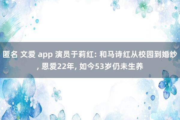 匿名 文爱 app 演员于莉红: 和马诗红从校园到婚纱， 恩爱22年， 如今53岁仍未生养