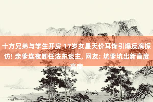 十方兄弟与学生开房 17岁女星天价耳饰引爆反腐探访! 亲爹连夜卸任法东谈主， 网友: 坑爹坑出新高度