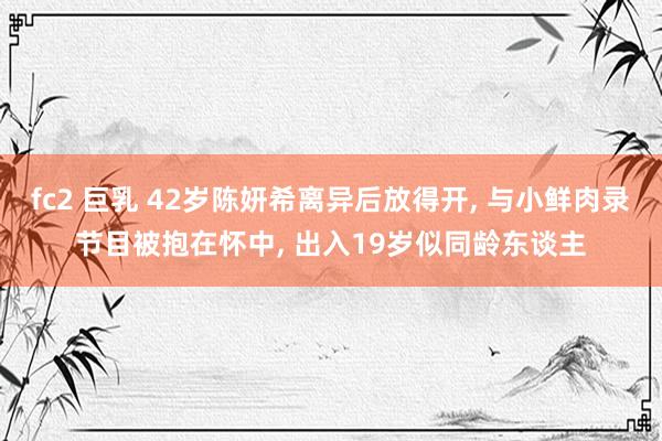 fc2 巨乳 42岁陈妍希离异后放得开， 与小鲜肉录节目被抱在怀中， 出入19岁似同龄东谈主