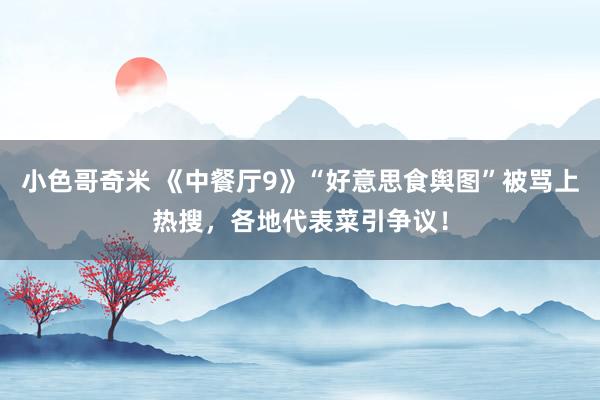 小色哥奇米 《中餐厅9》“好意思食舆图”被骂上热搜，各地代表菜引争议！
