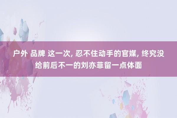 户外 品牌 这一次， 忍不住动手的官媒， 终究没给前后不一的刘亦菲留一点体面